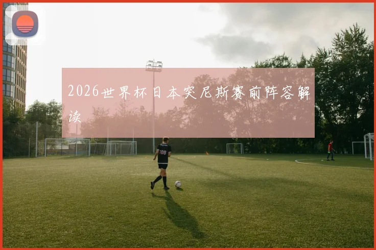 2026世界杯日本突尼斯赛前阵容解读
