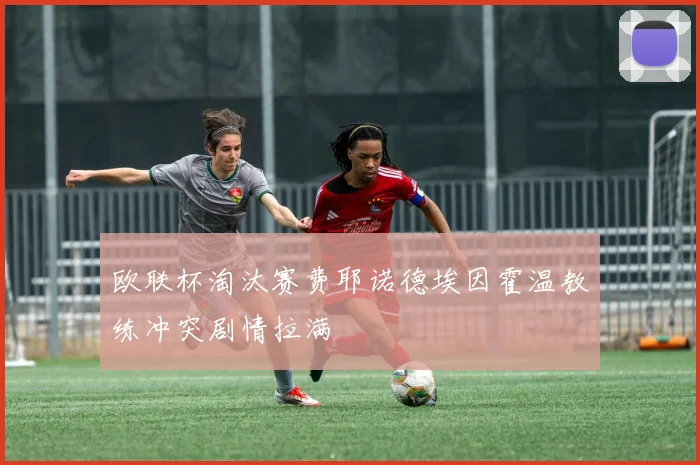 欧联杯淘汰赛费耶诺德埃因霍温教练冲突剧情拉满