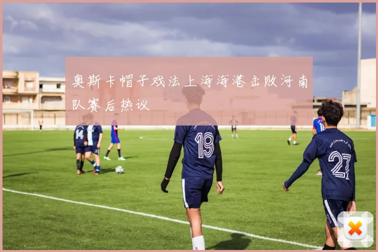奥斯卡帽子戏法上海海港击败河南队赛后热议