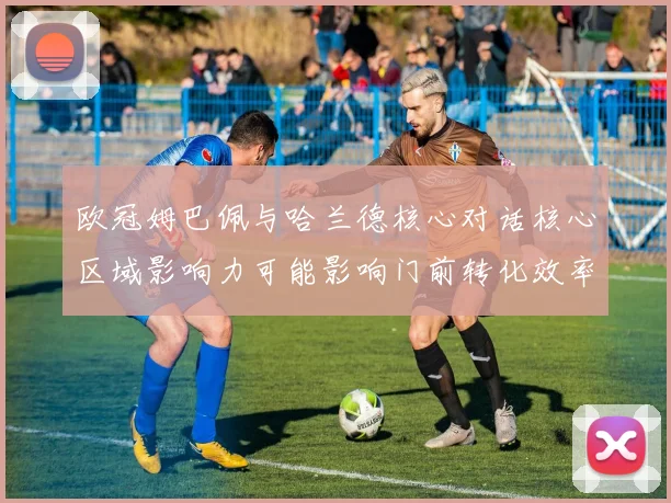 欧冠姆巴佩与哈兰德核心对话核心区域影响力可能影响门前转化效率