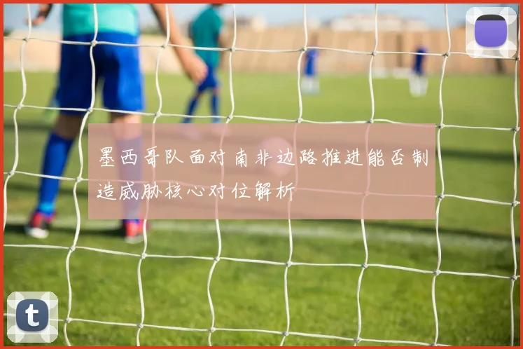 墨西哥队面对南非边路推进能否制造威胁核心对位解析