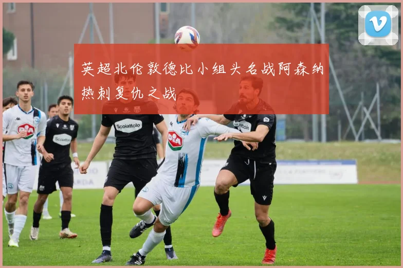 英超北伦敦德比小组头名战阿森纳热刺复仇之战