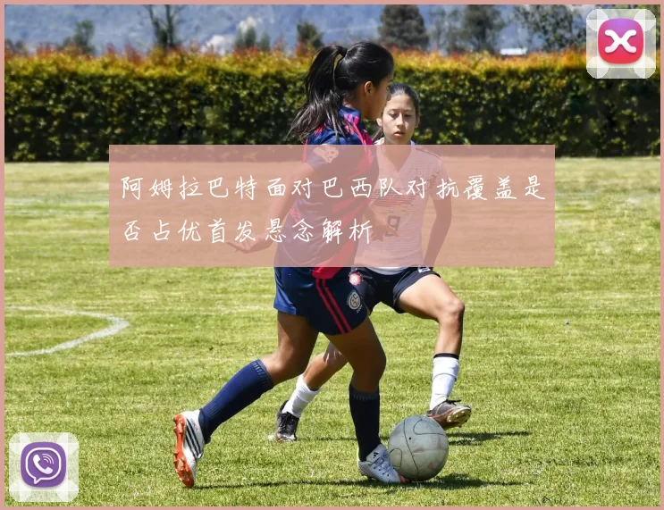 阿姆拉巴特面对巴西队对抗覆盖是否占优首发悬念解析
