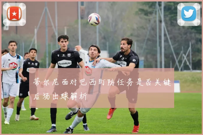 蒂尔尼面对巴西盯防任务是否关键后场出球解析