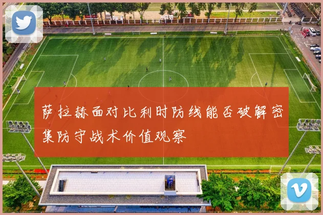萨拉赫面对比利时防线能否破解密集防守战术价值观察