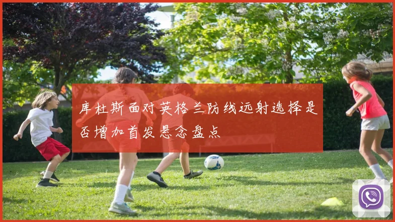 库杜斯面对英格兰防线远射选择是否增加首发悬念盘点