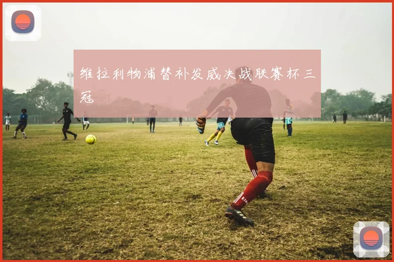 维拉利物浦替补发威决战联赛杯三冠
