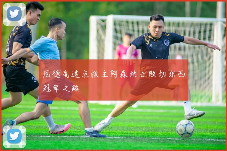 厄德高造点救主阿森纳击败切尔西冠军之路