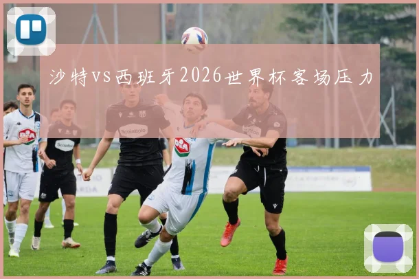 沙特vs西班牙2026世界杯客场压力