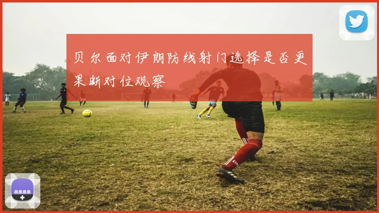 贝尔面对伊朗防线射门选择是否更果断对位观察