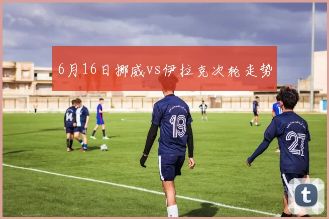 6月16日挪威vs伊拉克次轮走势
