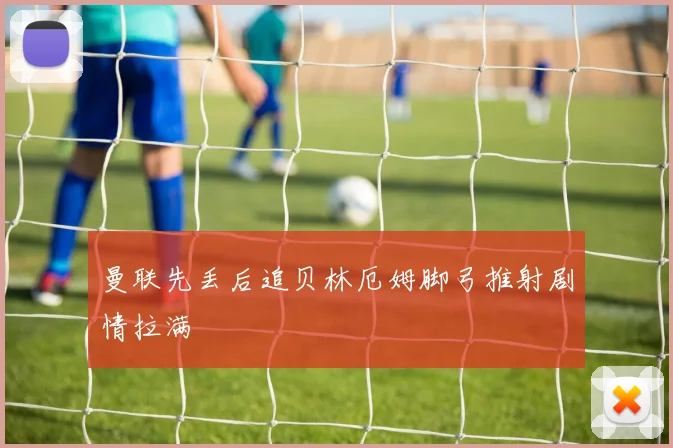 曼联先丢后追贝林厄姆脚弓推射剧情拉满