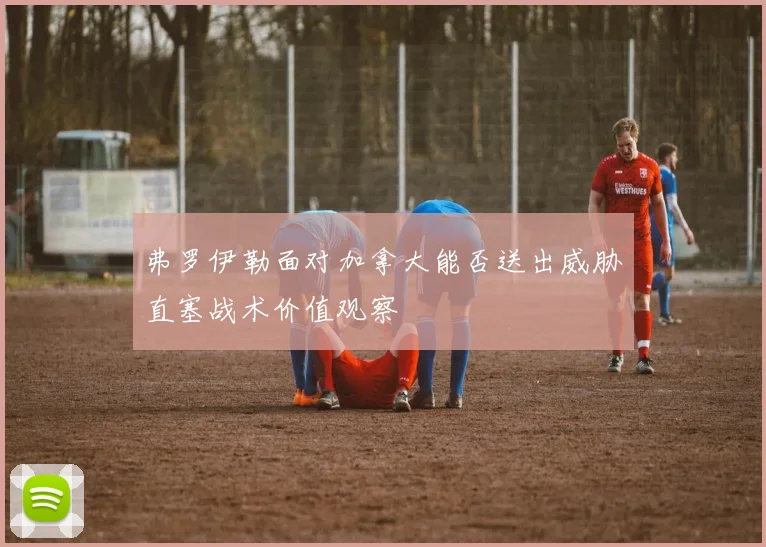 弗罗伊勒面对加拿大能否送出威胁直塞战术价值观察