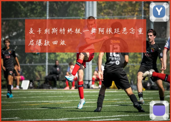 麦卡利斯特终极一舞阿根廷悬念重启爆款回放