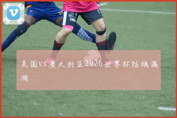 美国vs澳大利亚2026世界杯防线漏洞