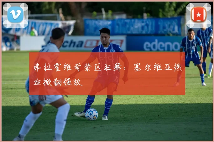 弗拉霍维奇禁区狂舞,塞尔维亚热血掀翻强敌