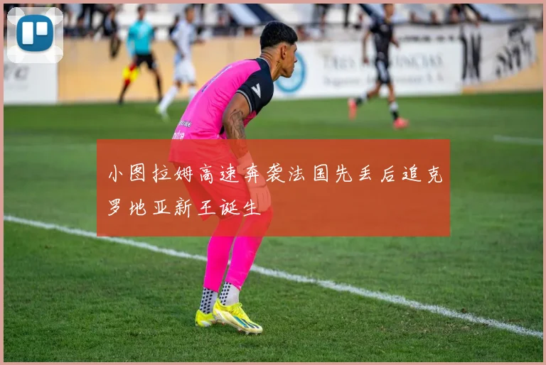 小图拉姆高速奔袭法国先丢后追克罗地亚新王诞生