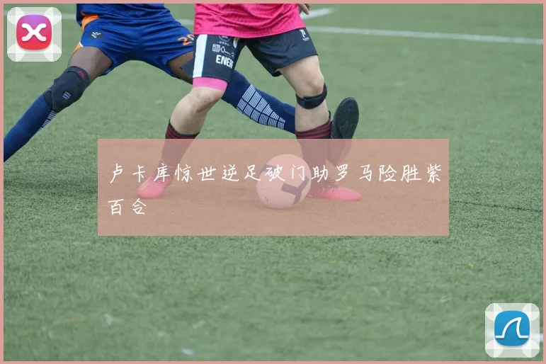 卢卡库惊世逆足破门助罗马险胜紫百合