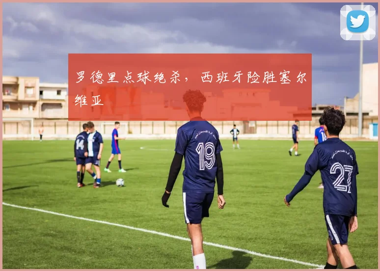 罗德里点球绝杀,西班牙险胜塞尔维亚