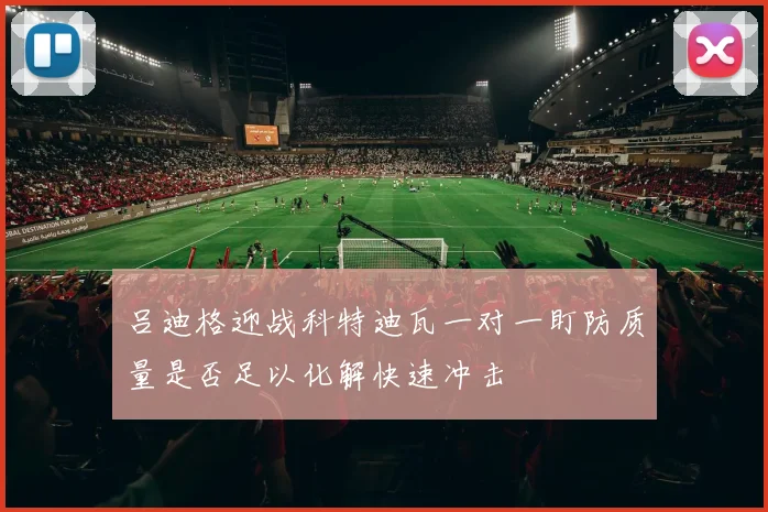 吕迪格迎战科特迪瓦一对一盯防质量是否足以化解快速冲击
