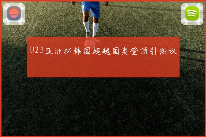 U23亚洲杯韩国超越国奥登顶引热议