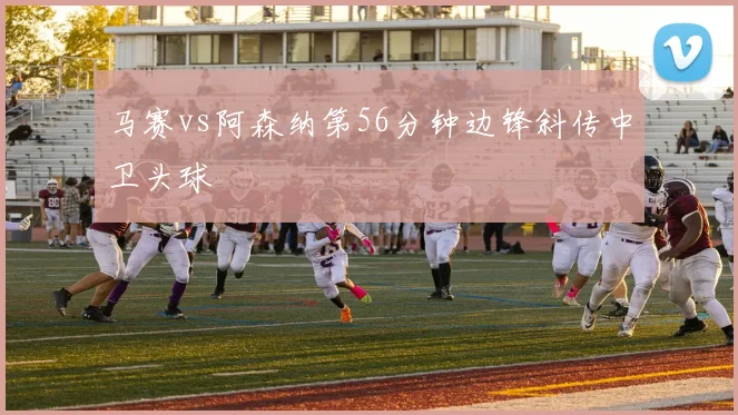 马赛vs阿森纳第56分钟边锋斜传中卫头球