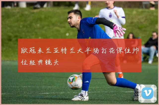 欧冠米兰亚特兰大半场打花保住帅位经典镜头