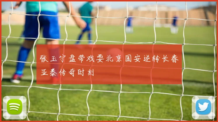 张玉宁盘带戏耍北京国安逆转长春亚泰传奇时刻