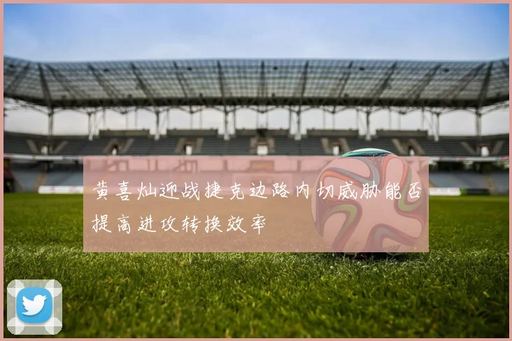 黄喜灿迎战捷克边路内切威胁能否提高进攻转换效率