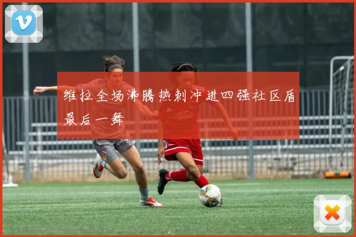维拉全场沸腾热刺冲进四强社区盾最后一舞