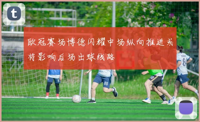 欧冠赛场博德闪耀中场纵向推进或将影响后场出球线路