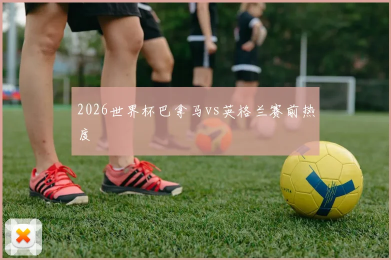 2026世界杯巴拿马vs英格兰赛前热度