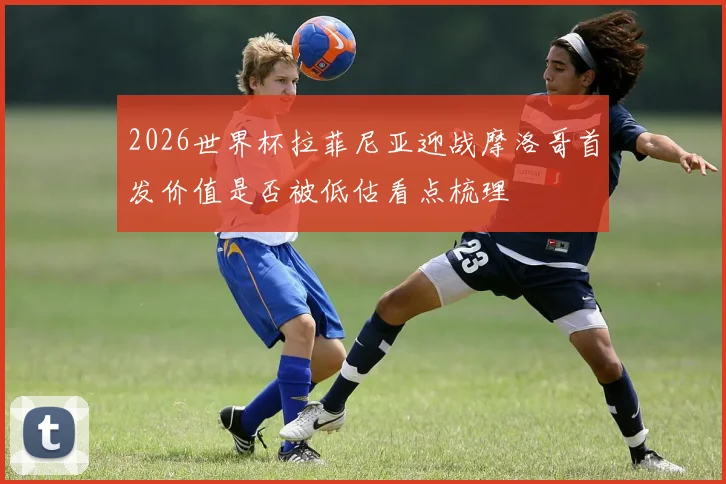 2026世界杯拉菲尼亚迎战摩洛哥首发价值是否被低估看点梳理