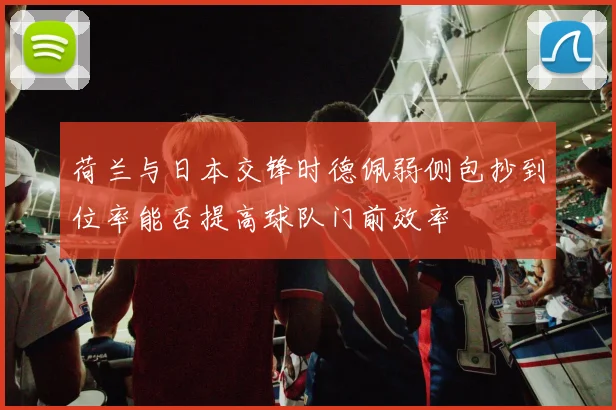 荷兰与日本交锋时德佩弱侧包抄到位率能否提高球队门前效率