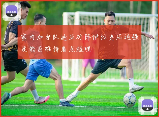 塞内加尔队迪亚对阵伊拉克压迫强度能否维持看点梳理