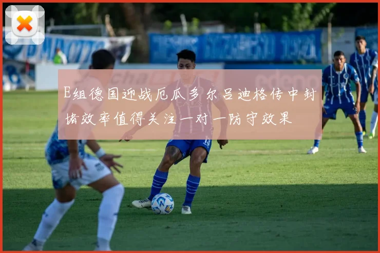 E组德国迎战厄瓜多尔吕迪格传中封堵效率值得关注一对一防守效果