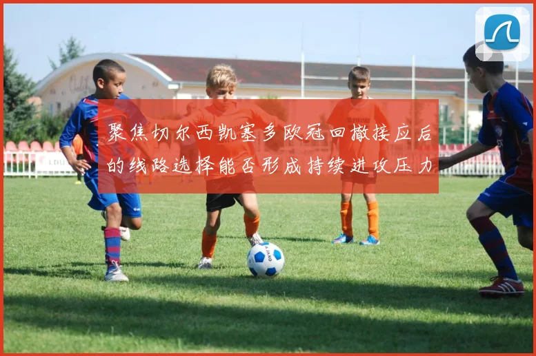 聚焦切尔西凯塞多欧冠回撤接应后的线路选择能否形成持续进攻压力