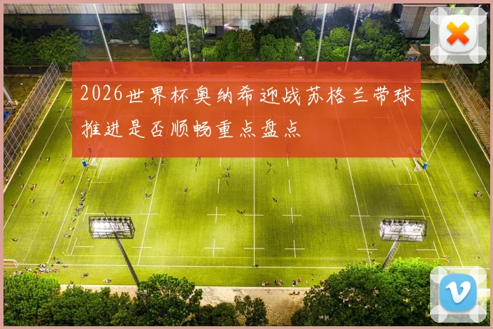 2026世界杯奥纳希迎战苏格兰带球推进是否顺畅重点盘点