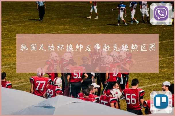 韩国足协杯换帅后争胜先稳热区图