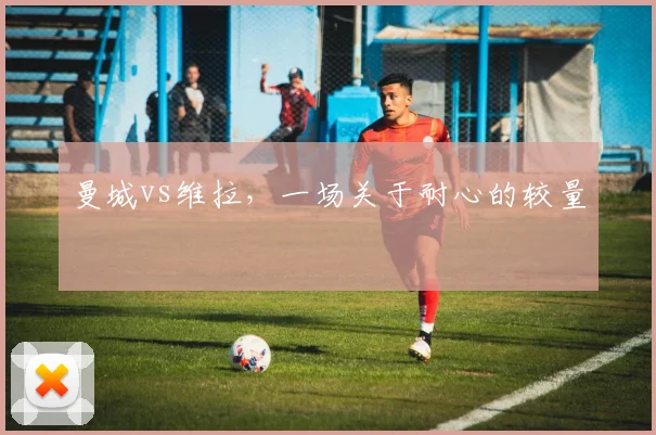 曼城vs维拉，一场关于耐心的较量