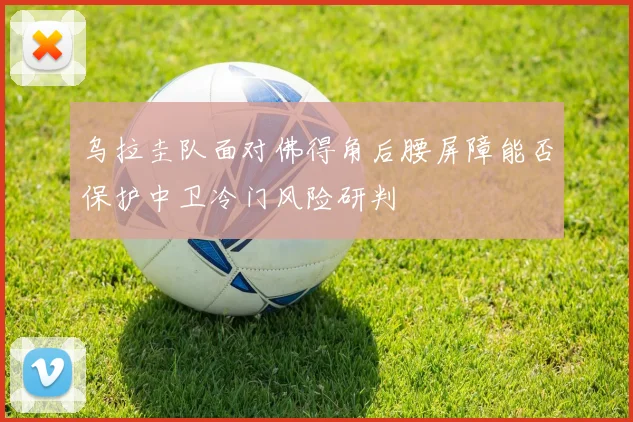 乌拉圭队面对佛得角后腰屏障能否保护中卫冷门风险研判