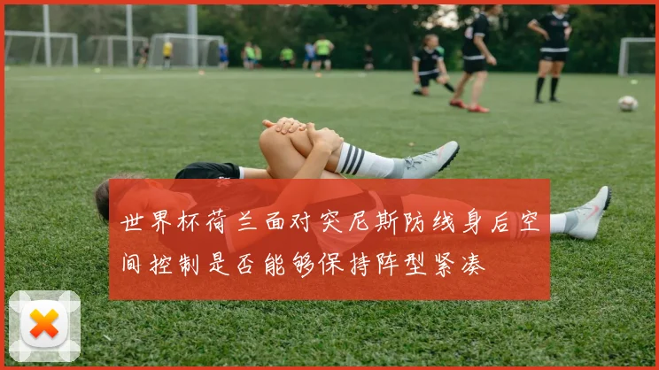 世界杯荷兰面对突尼斯防线身后空间控制是否能够保持阵型紧凑