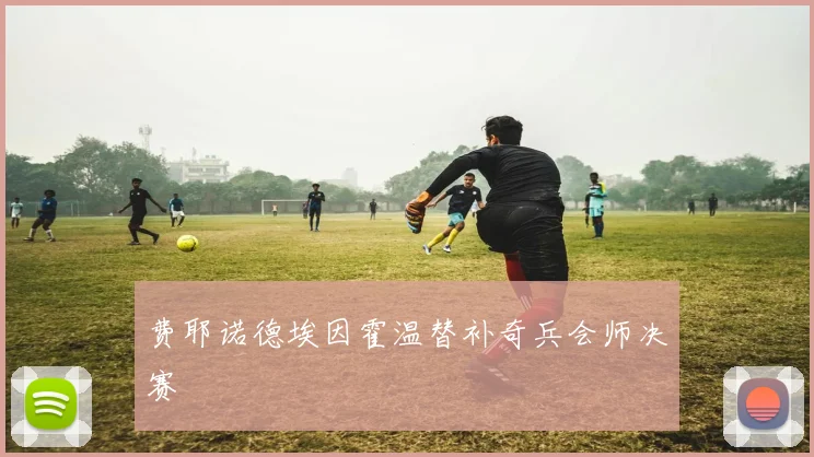 费耶诺德埃因霍温替补奇兵会师决赛