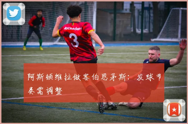阿斯顿维拉做客伯恩茅斯:发球节奏需调整