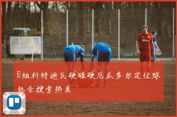 E组科特迪瓦硬碰硬厄瓜多尔定位球机会搜索热度