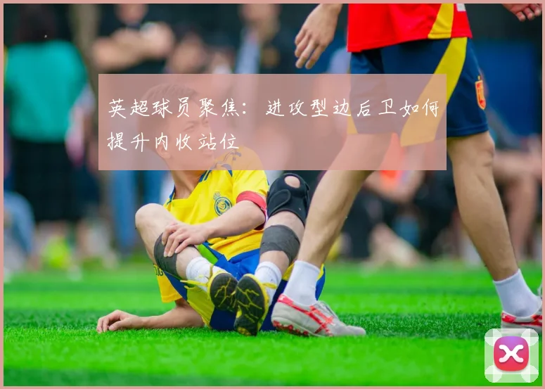 英超球员聚焦：进攻型边后卫如何提升内收站位