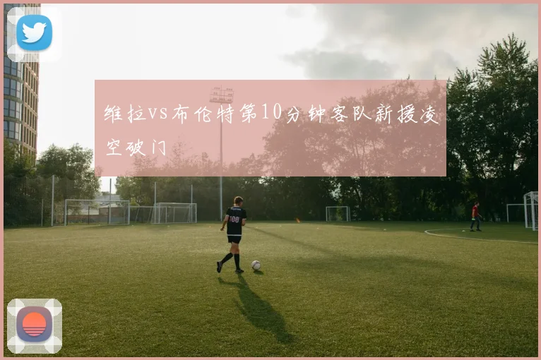 维拉vs布伦特第10分钟客队新援凌空破门