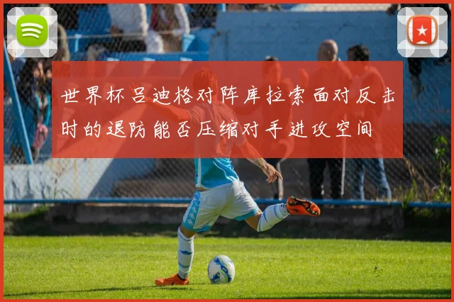 世界杯吕迪格对阵库拉索面对反击时的退防能否压缩对手进攻空间