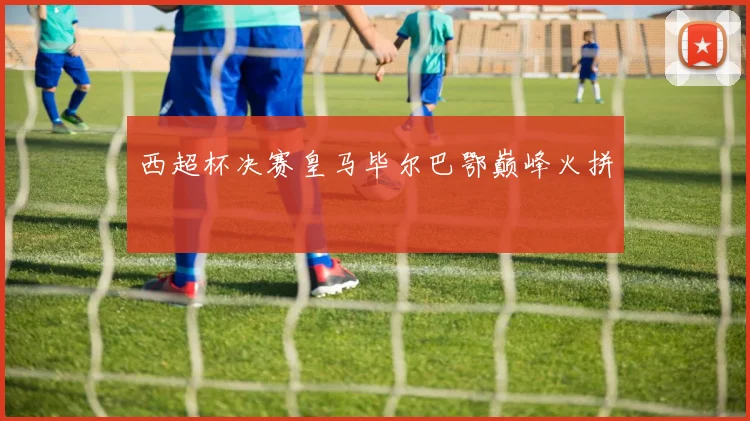 西超杯决赛皇马毕尔巴鄂巅峰火拼