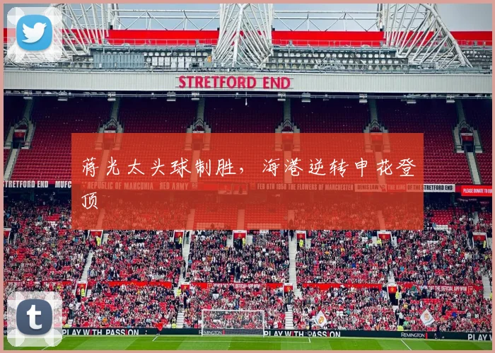 蒋光太头球制胜，海港逆转申花登顶